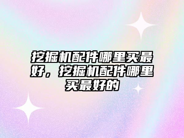 挖掘機配件哪里買最好，挖掘機配件哪里買最好的