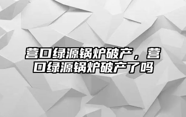 營(yíng)口綠源鍋爐破產(chǎn)，營(yíng)口綠源鍋爐破產(chǎn)了嗎