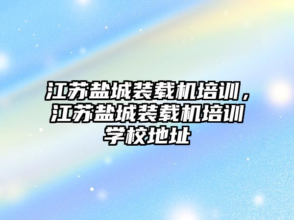 江蘇鹽城裝載機培訓(xùn)，江蘇鹽城裝載機培訓(xùn)學(xué)校地址
