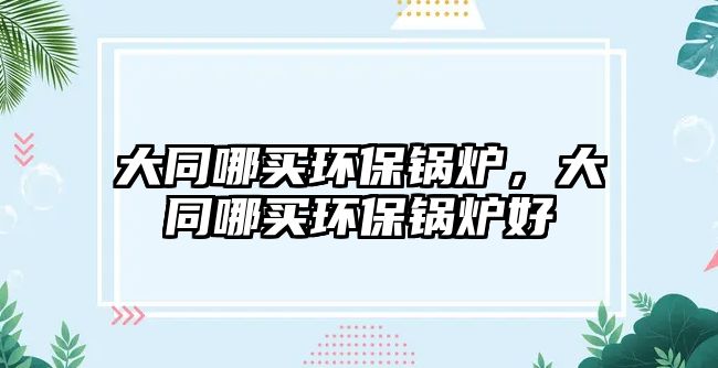 大同哪買環(huán)保鍋爐，大同哪買環(huán)保鍋爐好