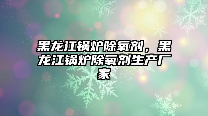 黑龍江鍋爐除氧劑，黑龍江鍋爐除氧劑生產(chǎn)廠家