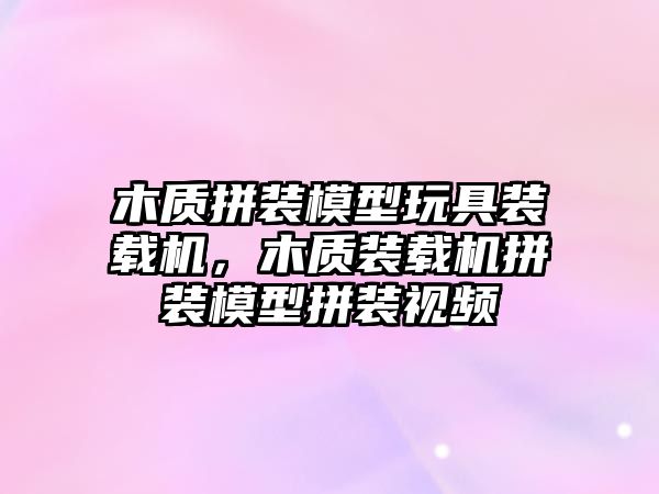 木質(zhì)拼裝模型玩具裝載機(jī)，木質(zhì)裝載機(jī)拼裝模型拼裝視頻
