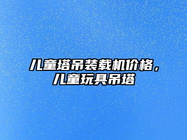兒童塔吊裝載機價格，兒童玩具吊塔