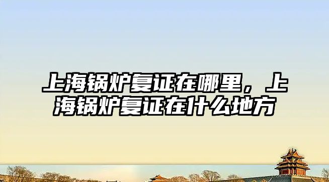 上海鍋爐復(fù)證在哪里，上海鍋爐復(fù)證在什么地方