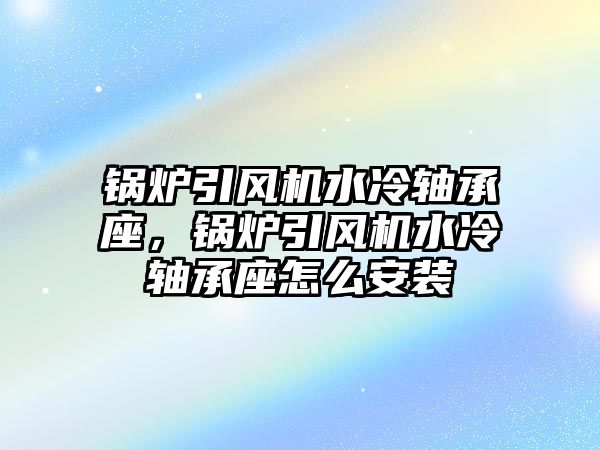 鍋爐引風(fēng)機(jī)水冷軸承座，鍋爐引風(fēng)機(jī)水冷軸承座怎么安裝