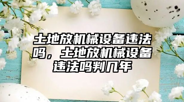 土地放機(jī)械設(shè)備違法嗎，土地放機(jī)械設(shè)備違法嗎判幾年