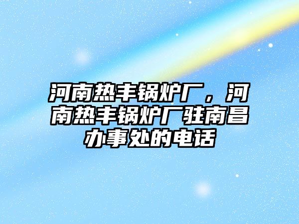 河南熱豐鍋爐廠，河南熱豐鍋爐廠駐南昌辦事處的電話