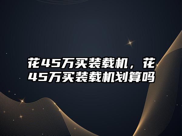 花45萬(wàn)買裝載機(jī)，花45萬(wàn)買裝載機(jī)劃算嗎