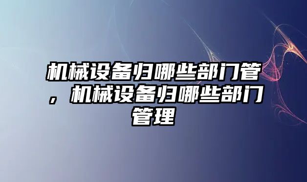 機械設(shè)備歸哪些部門管，機械設(shè)備歸哪些部門管理