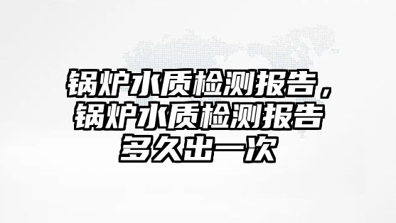 鍋爐水質(zhì)檢測(cè)報(bào)告，鍋爐水質(zhì)檢測(cè)報(bào)告多久出一次