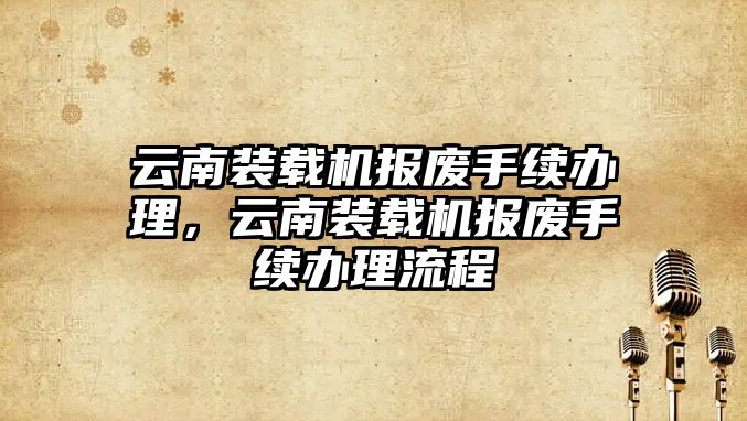 云南裝載機(jī)報(bào)廢手續(xù)辦理，云南裝載機(jī)報(bào)廢手續(xù)辦理流程