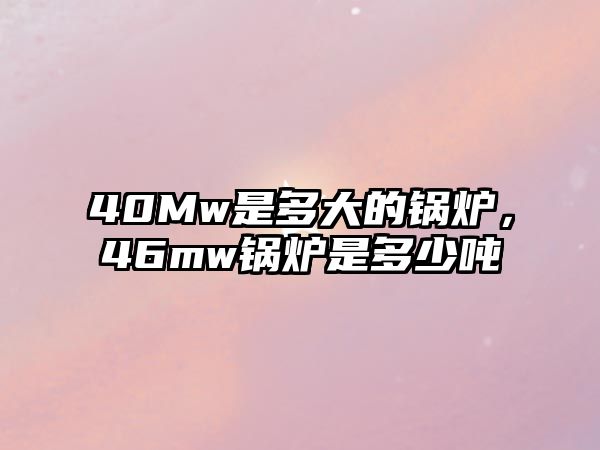 40Mw是多大的鍋爐，46mw鍋爐是多少噸