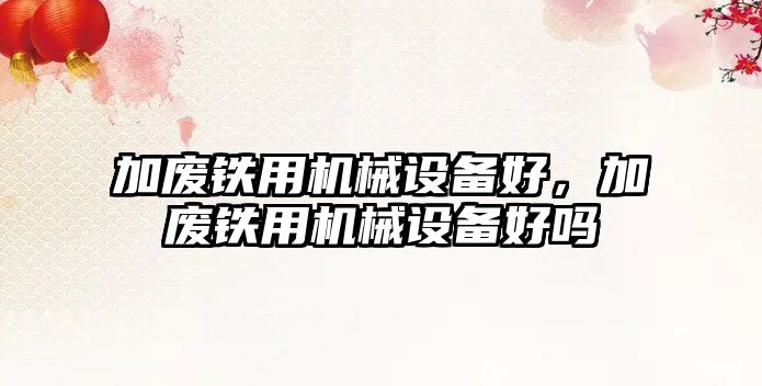 加廢鐵用機(jī)械設(shè)備好，加廢鐵用機(jī)械設(shè)備好嗎