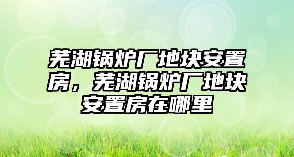 蕪湖鍋爐廠地塊安置房，蕪湖鍋爐廠地塊安置房在哪里