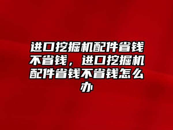 進(jìn)口挖掘機(jī)配件省錢不省錢，進(jìn)口挖掘機(jī)配件省錢不省錢怎么辦