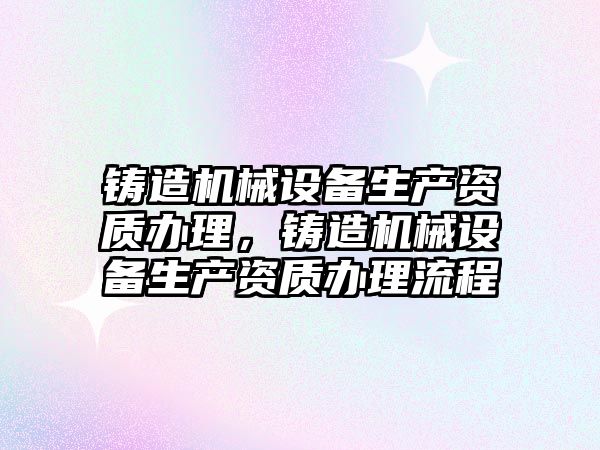鑄造機械設(shè)備生產(chǎn)資質(zhì)辦理，鑄造機械設(shè)備生產(chǎn)資質(zhì)辦理流程