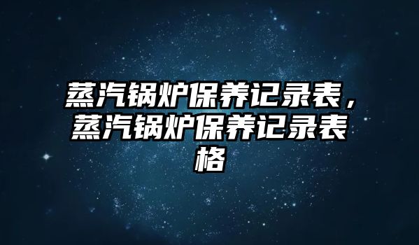 蒸汽鍋爐保養(yǎng)記錄表，蒸汽鍋爐保養(yǎng)記錄表格