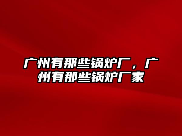 廣州有那些鍋爐廠，廣州有那些鍋爐廠家