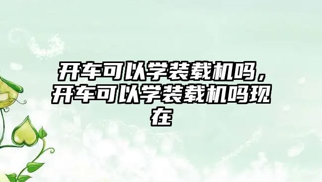 開(kāi)車(chē)可以學(xué)裝載機(jī)嗎，開(kāi)車(chē)可以學(xué)裝載機(jī)嗎現(xiàn)在