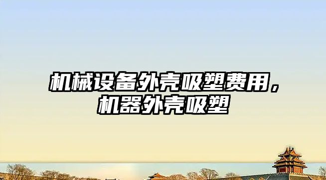 機(jī)械設(shè)備外殼吸塑費(fèi)用，機(jī)器外殼吸塑