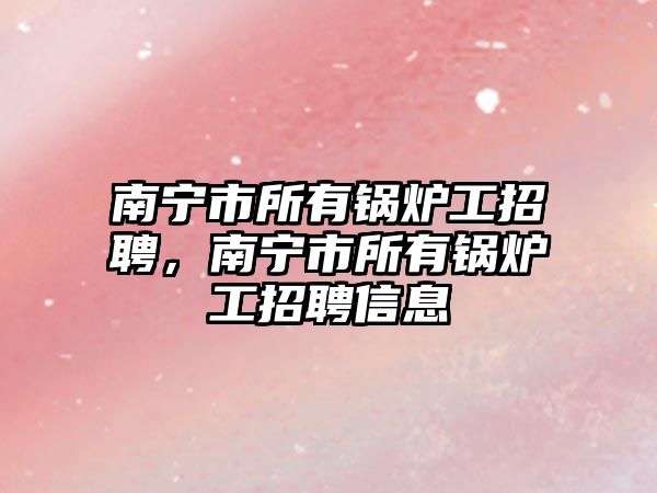 南寧市所有鍋爐工招聘，南寧市所有鍋爐工招聘信息