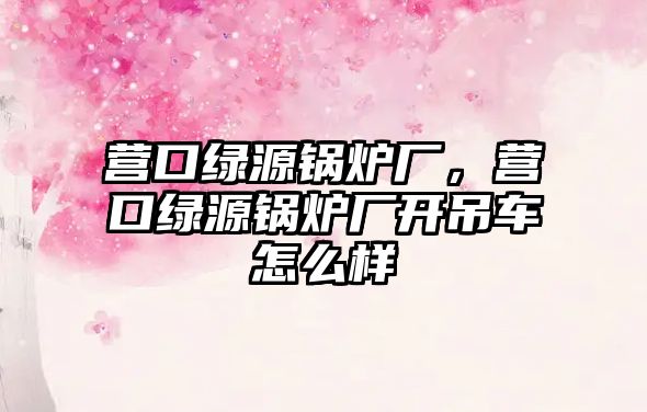 營口綠源鍋爐廠，營口綠源鍋爐廠開吊車怎么樣