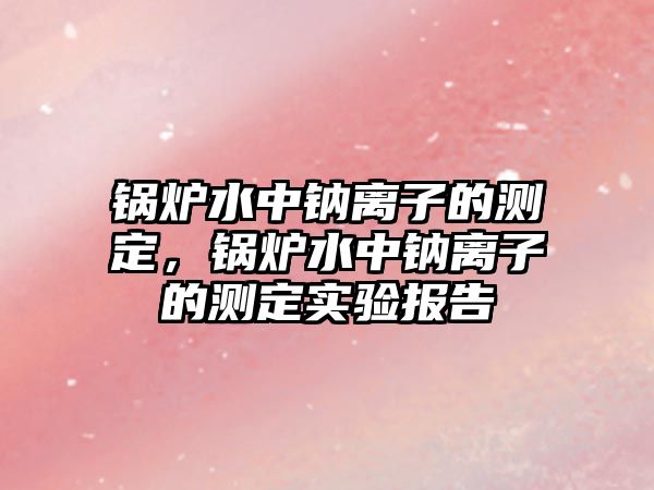 鍋爐水中鈉離子的測(cè)定，鍋爐水中鈉離子的測(cè)定實(shí)驗(yàn)報(bào)告