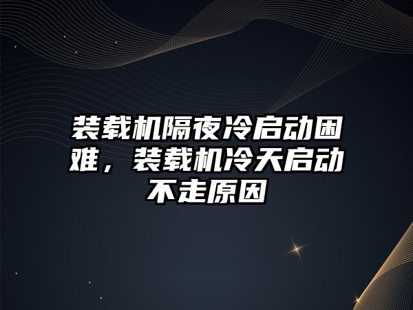 裝載機隔夜冷啟動困難，裝載機冷天啟動不走原因