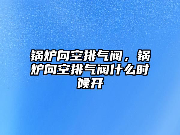 鍋爐向空排氣閥，鍋爐向空排氣閥什么時(shí)候開(kāi)