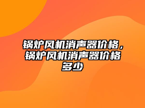 鍋爐風(fēng)機(jī)消聲器價(jià)格，鍋爐風(fēng)機(jī)消聲器價(jià)格多少