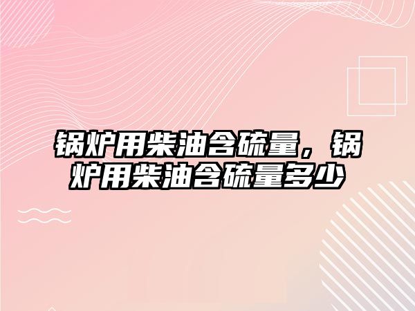 鍋爐用柴油含硫量，鍋爐用柴油含硫量多少