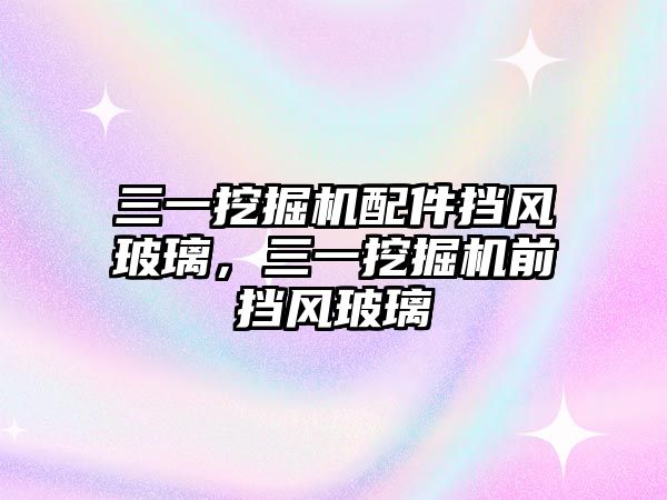 三一挖掘機配件擋風(fēng)玻璃，三一挖掘機前擋風(fēng)玻璃