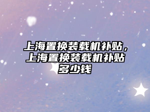 上海置換裝載機(jī)補(bǔ)貼，上海置換裝載機(jī)補(bǔ)貼多少錢