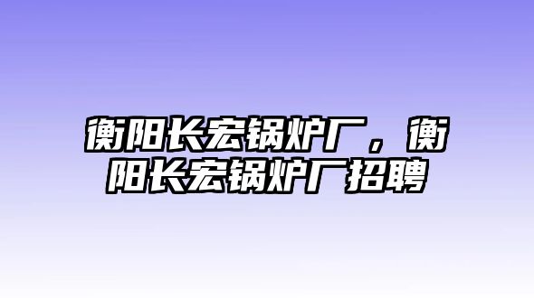 衡陽(yáng)長(zhǎng)宏鍋爐廠，衡陽(yáng)長(zhǎng)宏鍋爐廠招聘