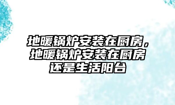 地暖鍋爐安裝在廚房，地暖鍋爐安裝在廚房還是生活陽臺