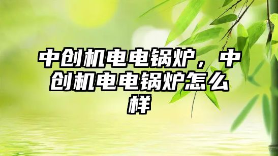 中創(chuàng)機電電鍋爐，中創(chuàng)機電電鍋爐怎么樣