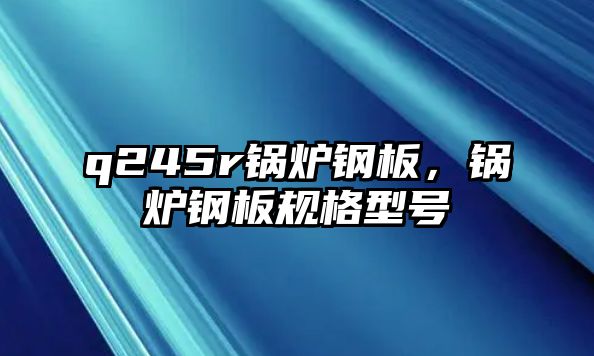q245r鍋爐鋼板，鍋爐鋼板規(guī)格型號