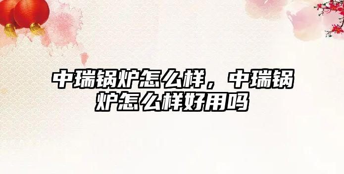 中瑞鍋爐怎么樣，中瑞鍋爐怎么樣好用嗎