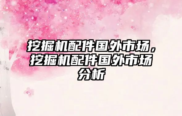 挖掘機配件國外市場，挖掘機配件國外市場分析