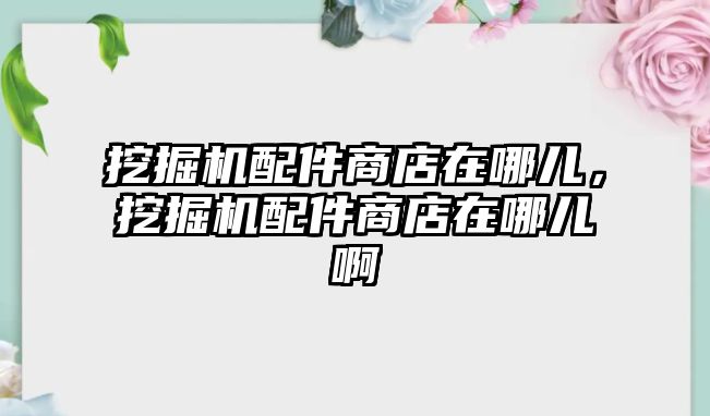 挖掘機配件商店在哪兒，挖掘機配件商店在哪兒啊