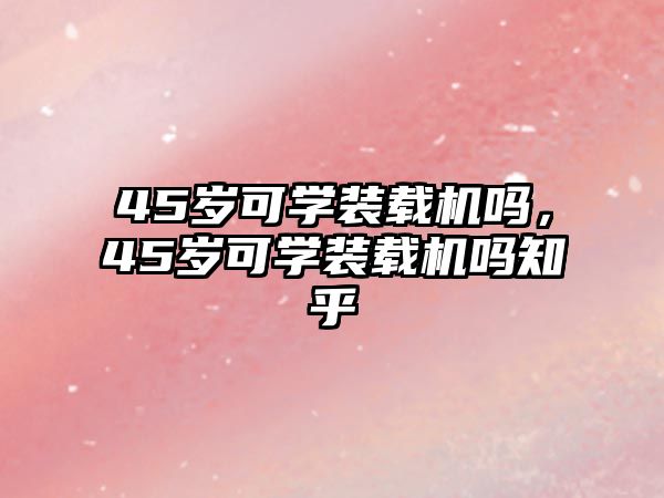 45歲可學(xué)裝載機(jī)嗎，45歲可學(xué)裝載機(jī)嗎知乎