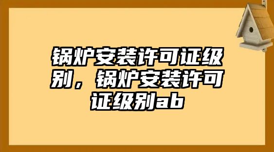 鍋爐安裝許可證級(jí)別，鍋爐安裝許可證級(jí)別ab