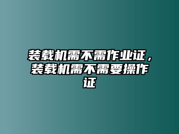 裝載機需不需作業(yè)證，裝載機需不需要操作證