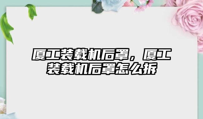 廈工裝載機(jī)后罩，廈工裝載機(jī)后罩怎么拆
