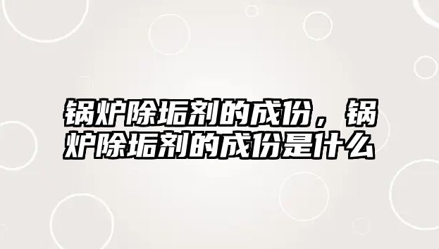 鍋爐除垢劑的成份，鍋爐除垢劑的成份是什么