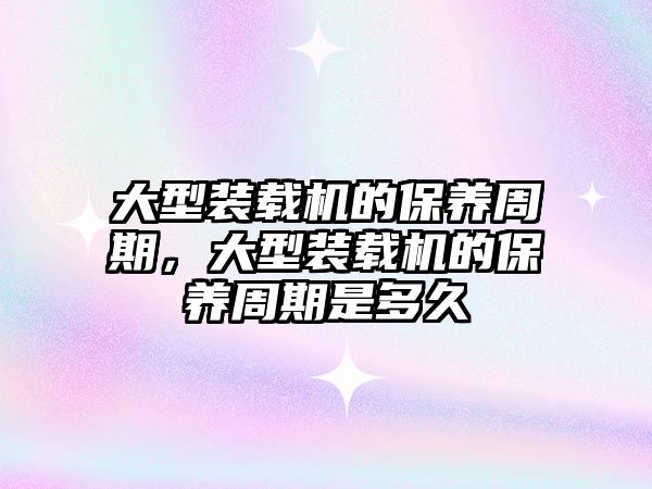 大型裝載機(jī)的保養(yǎng)周期，大型裝載機(jī)的保養(yǎng)周期是多久