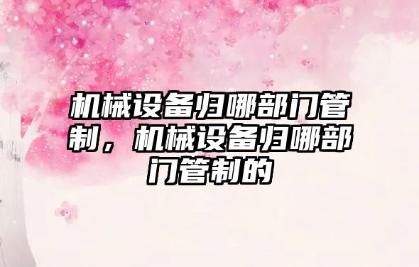 機械設(shè)備歸哪部門管制，機械設(shè)備歸哪部門管制的