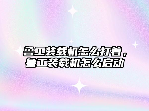 魯工裝載機怎么打著，魯工裝載機怎么啟動
