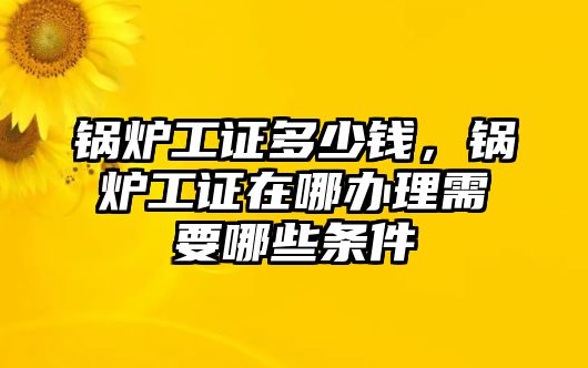 鍋爐工證多少錢，鍋爐工證在哪辦理需要哪些條件