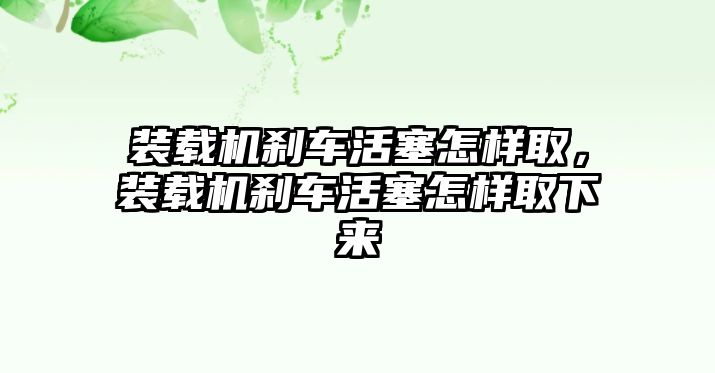 裝載機(jī)剎車活塞怎樣取，裝載機(jī)剎車活塞怎樣取下來(lái)
